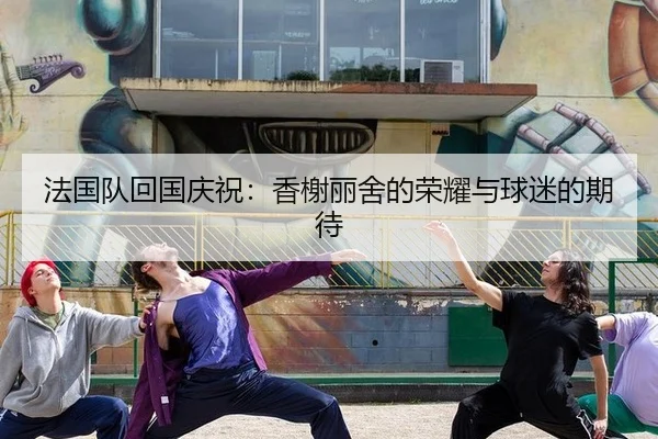 法国队回国庆祝：香榭丽舍的荣耀与球迷的期待